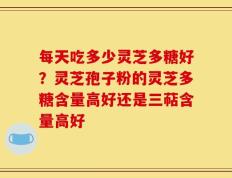 每天吃多少灵芝多糖好？灵芝孢子粉的灵芝多糖含量高好还是三萜含量高好
