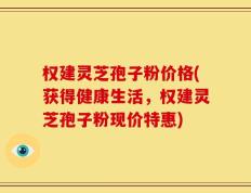 权建灵芝孢子粉价格(获得健康生活，权建灵芝孢子粉现价特惠)