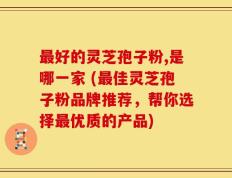 最好的灵芝孢子粉,是哪一家 (最佳灵芝孢子粉品牌推荐，帮你选择最优质的产品)