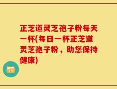 正芝道灵芝孢子粉每天一杯(每日一杯正芝道灵芝孢子粉，助您保持健康)