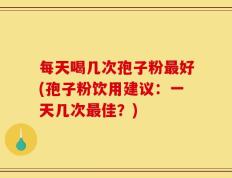 每天喝几次孢子粉最好(孢子粉饮用建议：一天几次最佳？)