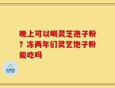 晚上可以喝灵芝孢子粉？冻两年们灵艺饱子粉能吃吗