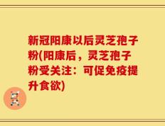 新冠阳康以后灵芝孢子粉(阳康后，灵芝孢子粉受关注：可促免疫提升食欲)