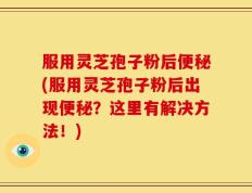 服用灵芝孢子粉后便秘(服用灵芝孢子粉后出现便秘？这里有解决方法！)