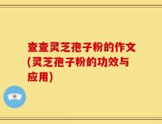 查查灵芝孢子粉的作文(灵芝孢子粉的功效与应用)