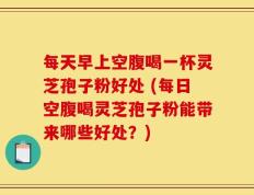 每天早上空腹喝一杯灵芝孢子粉好处 (每日空腹喝灵芝孢子粉能带来哪些好处？)