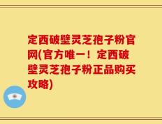 定西破壁灵芝孢子粉官网(官方唯一！定西破壁灵芝孢子粉正品购买攻略)