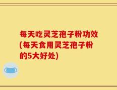 每天吃灵芝孢子粉功效(每天食用灵芝孢子粉的5大好处)