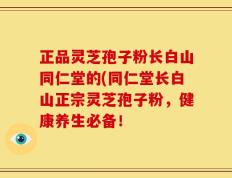 正品灵芝孢子粉长白山同仁堂的(同仁堂长白山正宗灵芝孢子粉，健康养生必备！