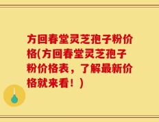 方回春堂灵芝孢子粉价格(方回春堂灵芝孢子粉价格表，了解最新价格就来看！)