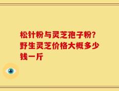 松针粉与灵芝孢子粉？野生灵芝价格大概多少钱一斤
