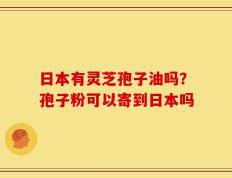 日本有灵芝孢子油吗？孢子粉可以寄到日本吗