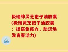极瑞牌灵芝孢子油胶囊(极瑞灵芝孢子油胶囊：提高免疫力，助您焕发青春活力)