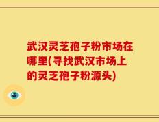 武汉灵芝孢子粉市场在哪里(寻找武汉市场上的灵芝孢子粉源头)