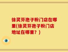 徐灵芬孢子粉门店在哪里(徐灵芬孢子粉门店地址在哪里？)