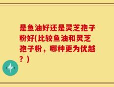 是鱼油好还是灵芝孢子粉好(比较鱼油和灵芝孢子粉，哪种更为优越？)