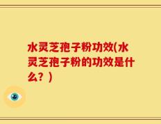 水灵芝孢子粉功效(水灵芝孢子粉的功效是什么？)