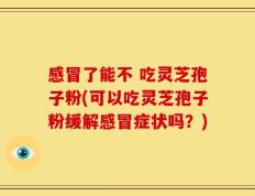 感冒了能不 吃灵芝孢子粉(可以吃灵芝孢子粉缓解感冒症状吗？)