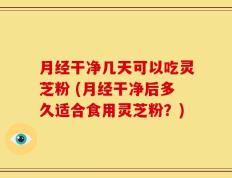 月经干净几天可以吃灵芝粉 (月经干净后多久适合食用灵芝粉？)