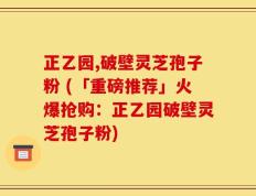 正乙园,破壁灵芝孢子粉 (「重磅推荐」火爆抢购：正乙园破壁灵芝孢子粉)