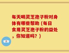 每天喝灵芝孢子粉对身体有哪些帮助 (每日食用灵芝孢子粉的益处，你知道吗？)