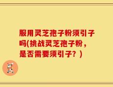 服用灵芝孢子粉须引子吗(挑战灵芝孢子粉，是否需要须引子？)