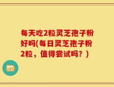 每天吃2粒灵芝孢子粉好吗(每日灵芝孢子粉2粒，值得尝试吗？)