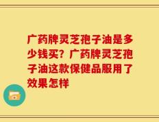 广药牌灵芝孢子油是多少钱买？广药牌灵芝孢子油这款保健品服用了效果怎样