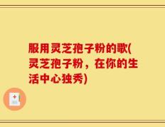 服用灵芝孢子粉的歌(灵芝孢子粉，在你的生活中心独秀)