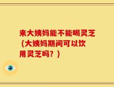 来大姨妈能不能喝灵芝 (大姨妈期间可以饮用灵芝吗？)