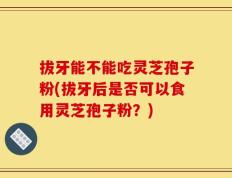 拔牙能不能吃灵芝孢子粉(拔牙后是否可以食用灵芝孢子粉？)