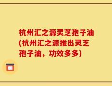 杭州汇之源灵芝孢子油(杭州汇之源推出灵芝孢子油，功效多多)