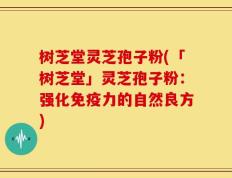 树芝堂灵芝孢子粉(「树芝堂」灵芝孢子粉：强化免疫力的自然良方)