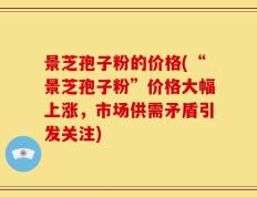 景芝孢子粉的价格(“景芝孢子粉”价格大幅上涨，市场供需矛盾引发关注)