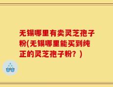 无锡哪里有卖灵芝孢子粉(无锡哪里能买到纯正的灵芝孢子粉？)