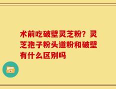 术前吃破壁灵芝粉？灵芝孢子粉头道粉和破壁有什么区别吗