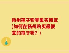 扬州孢子粉哪里买便宜(如何在扬州购买最便宜的孢子粉？)