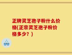 正牌灵芝孢子粉什么价格(正宗灵芝孢子粉价格多少？)