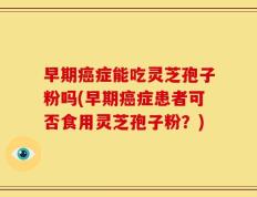 早期癌症能吃灵芝孢子粉吗(早期癌症患者可否食用灵芝孢子粉？)