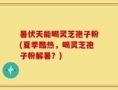 暑伏天能喝灵芝孢子粉(夏季酷热，喝灵芝孢子粉解暑？)