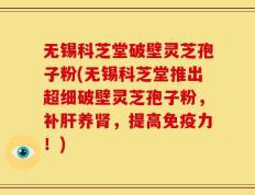无锡科芝堂破壁灵芝孢子粉(无锡科芝堂推出超细破壁灵芝孢子粉，补肝养肾，提高免疫力！)
