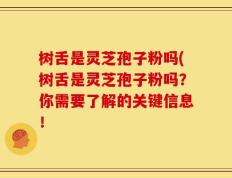 树舌是灵芝孢子粉吗(树舌是灵芝孢子粉吗？你需要了解的关键信息！