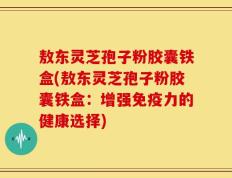 敖东灵芝孢子粉胶囊铁盒(敖东灵芝孢子粉胶囊铁盒：增强免疫力的健康选择)