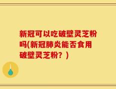 新冠可以吃破壁灵芝粉吗(新冠肺炎能否食用破壁灵芝粉？)