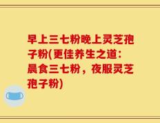早上三七粉晚上灵芝孢子粉(更佳养生之道：晨食三七粉，夜服灵芝孢子粉)