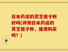 日本药店的灵芝孢子粉好吗(评测日本药店的灵芝孢子粉，值得购买吗？)