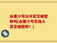 水果汁可以冲灵芝破壁粉吗(水果汁可否加入灵芝破壁粉？)