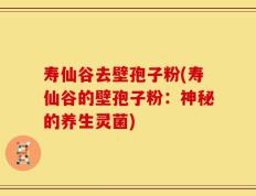 寿仙谷去壁孢子粉(寿仙谷的壁孢子粉：神秘的养生灵菌)