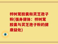 桦树茸胶囊和灵芝孢子粉(强身健体：桦树茸胶囊与灵芝孢子粉的健康益处)