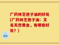 广药林芝孢子油的好处(广药林芝孢子油：又名天然黄金，有哪些好处？)